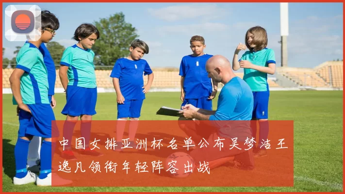 中国女排亚洲杯名单公布吴梦洁王逸凡领衔年轻阵容出战