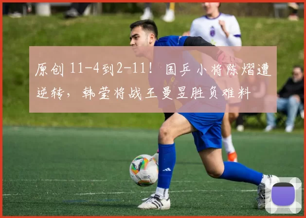 原创 11-4到2-11！国乒小将陈熠遭逆转，韩莹将战王曼昱胜负难料