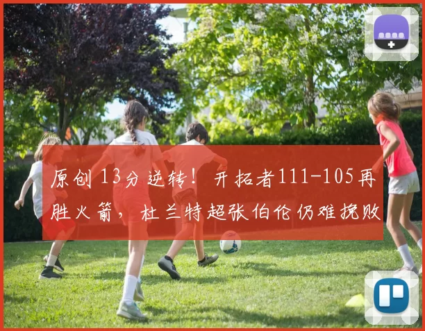 原创 13分逆转！开拓者111-105再胜火箭，杜兰特超张伯伦仍难挽败局