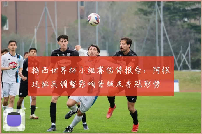 梅西世界杯小组赛伤停报告,阿根廷排兵调整影响晋级及夺冠形势