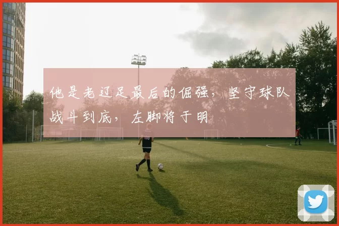 他是老辽足最后的倔强，坚守球队战斗到底，左脚将于明