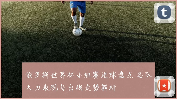 俄罗斯世界杯小组赛进球盘点 各队火力表现与出线走势解析
