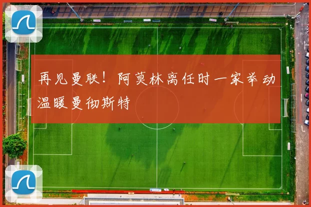 再见曼联！阿莫林离任时一家举动温暖曼彻斯特