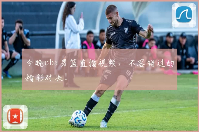 今晚cba男篮直播视频，不容错过的精彩对决！