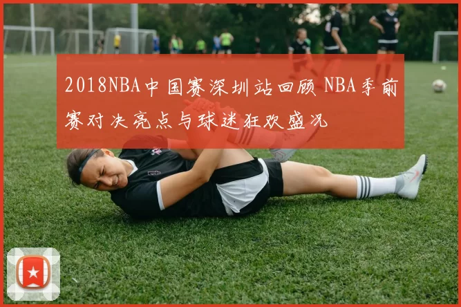 2018NBA中国赛深圳站回顾 NBA季前赛对决亮点与球迷狂欢盛况