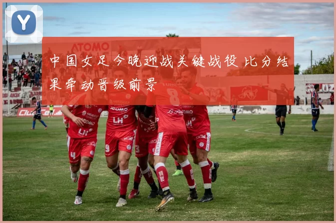 中国女足今晚迎战关键战役 比分结果牵动晋级前景