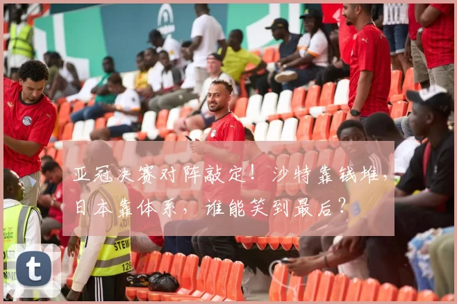 亚冠决赛对阵敲定！沙特靠钱堆，日本靠体系，谁能笑到最后？