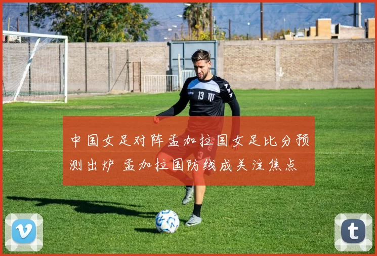 中国女足对阵孟加拉国女足比分预测出炉 孟加拉国防线成关注焦点