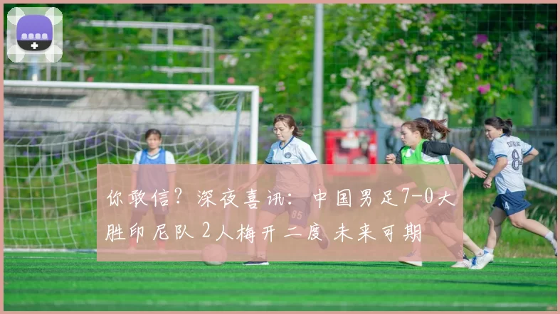 你敢信？深夜喜讯：中国男足7-0大胜印尼队 2人梅开二度 未来可期