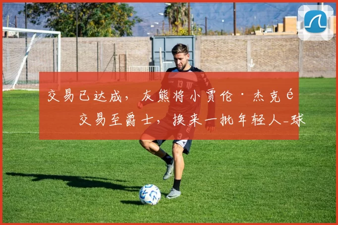 交易已达成，灰熊将小贾伦·杰克逊交易至爵士，换来一批年轻人_球员_1_NBA