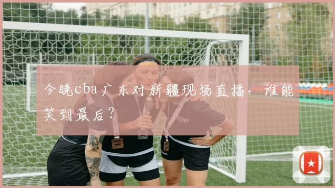 今晚cba广东对新疆现场直播，谁能笑到最后？