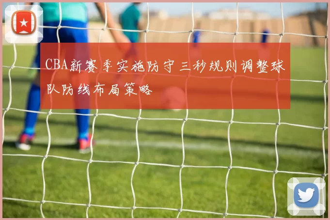 CBA新赛季实施防守三秒规则调整球队防线布局策略