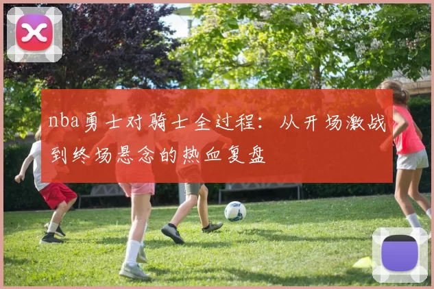 nba勇士对骑士全过程：从开场激战到终场悬念的热血复盘