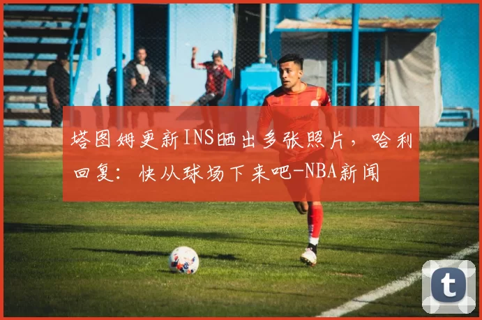 塔图姆更新INS晒出多张照片，哈利回复：快从球场下来吧-NBA新闻