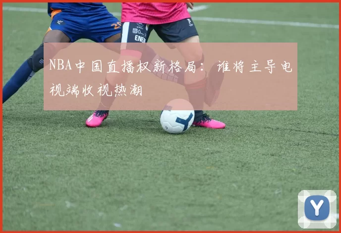 NBA中国直播权新格局：谁将主导电视端收视热潮