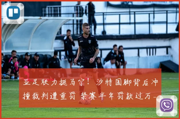 亚足联力挺马宁！沙特国脚背后冲撞裁判遭重罚 禁赛半年罚款过万_吉达_赫利因_沙拉