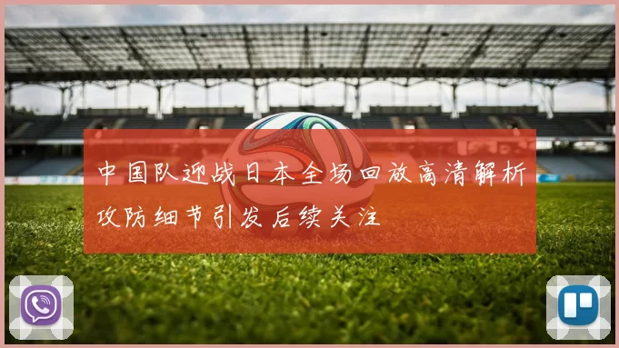 中国队迎战日本全场回放高清解析攻防细节引发后续关注