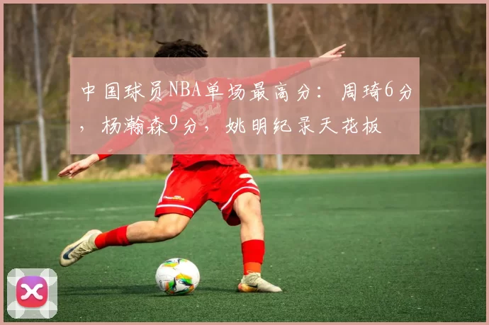 中国球员NBA单场最高分：周琦6分，杨瀚森9分，姚明纪录天花板