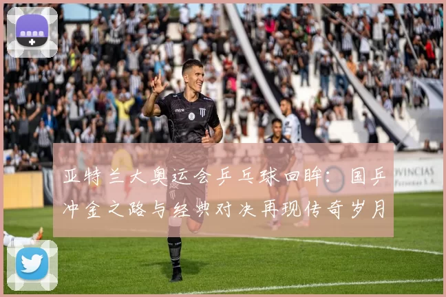 亚特兰大奥运会乒乓球回眸：国乒冲金之路与经典对决再现传奇岁月