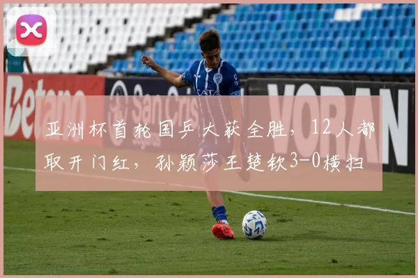 亚洲杯首轮国乒大获全胜，12人都取开门红，孙颖莎王楚钦3-0横扫