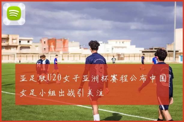 亚足联U20女子亚洲杯赛程公布中国女足小组出战引关注