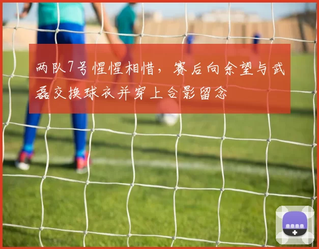 两队7号惺惺相惜，赛后向余望与武磊交换球衣并穿上合影留念