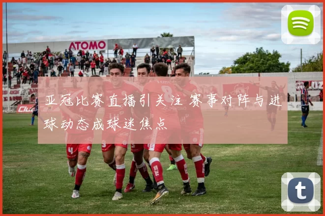 亚冠比赛直播引关注 赛事对阵与进球动态成球迷焦点