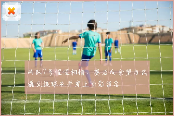 两队7号惺惺相惜，赛后向余望与武磊交换球衣并穿上合影留念
