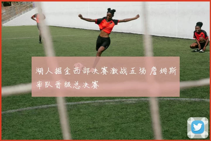 湖人掘金西部决赛激战五场 詹姆斯率队晋级总决赛