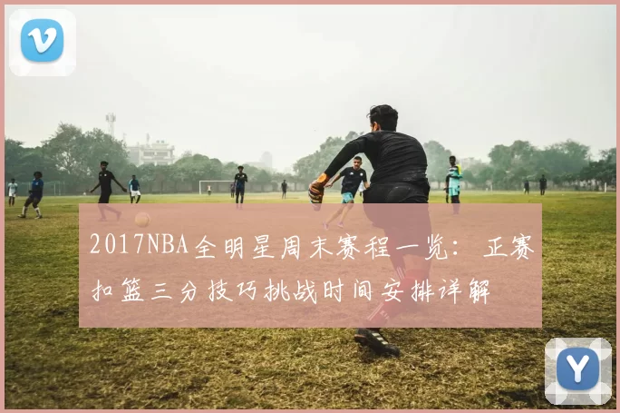 2017NBA全明星周末赛程一览:正赛扣篮三分技巧挑战时间安排详解