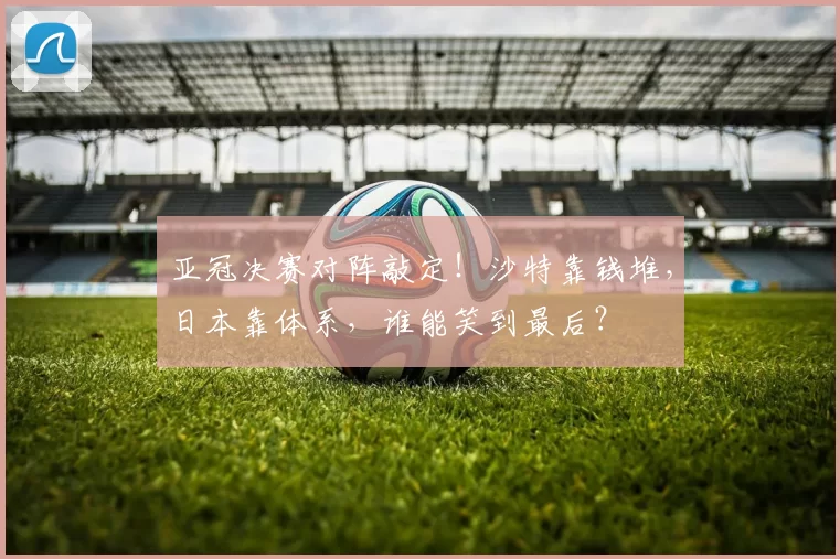 亚冠决赛对阵敲定！沙特靠钱堆，日本靠体系，谁能笑到最后？