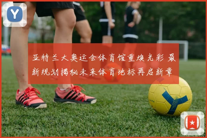 亚特兰大奥运会体育馆重焕光彩 最新规划揭秘未来体育地标再启新章