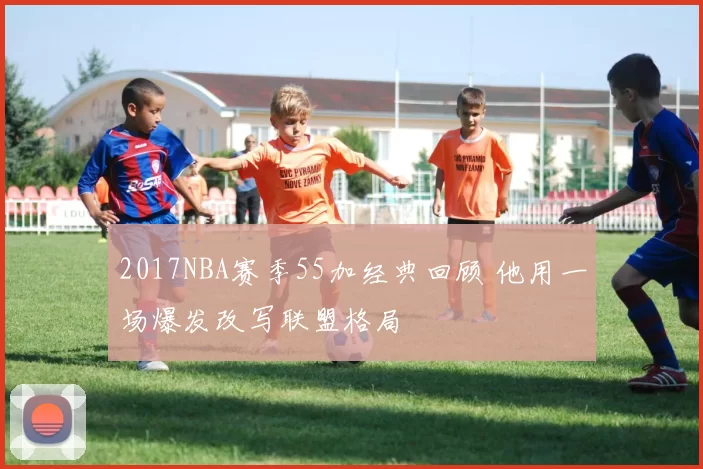 2017NBA赛季55加经典回顾 他用一场爆发改写联盟格局