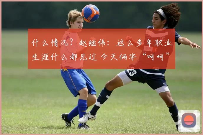 什么情况？赵继伟：这么多年职业生涯什么都见过 今天俩字“呵呵”