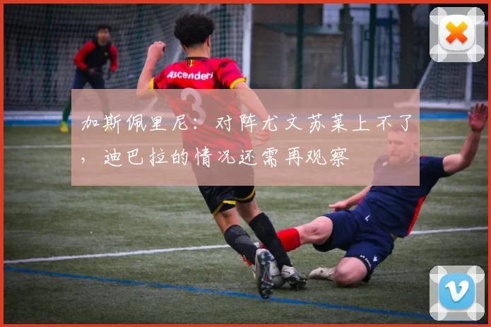 加斯佩里尼：对阵尤文苏莱上不了，迪巴拉的情况还需再观察