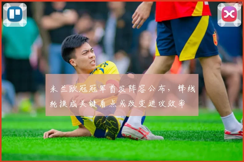 米兰欧冠冠军首发阵容公布，锋线轮换成关键看点或改变进攻效率