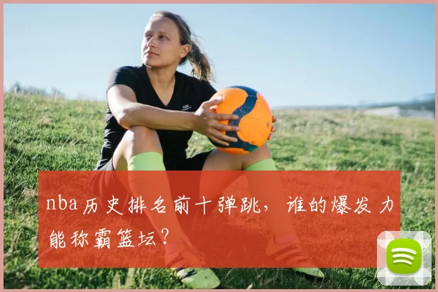 nba历史排名前十弹跳，谁的爆发力能称霸篮坛？