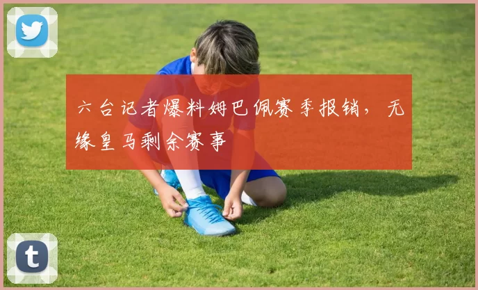 六台记者爆料姆巴佩赛季报销，无缘皇马剩余赛事