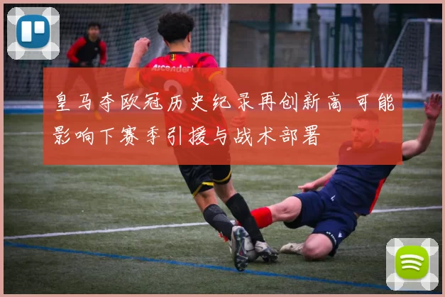 皇马夺欧冠历史纪录再创新高 可能影响下赛季引援与战术部署