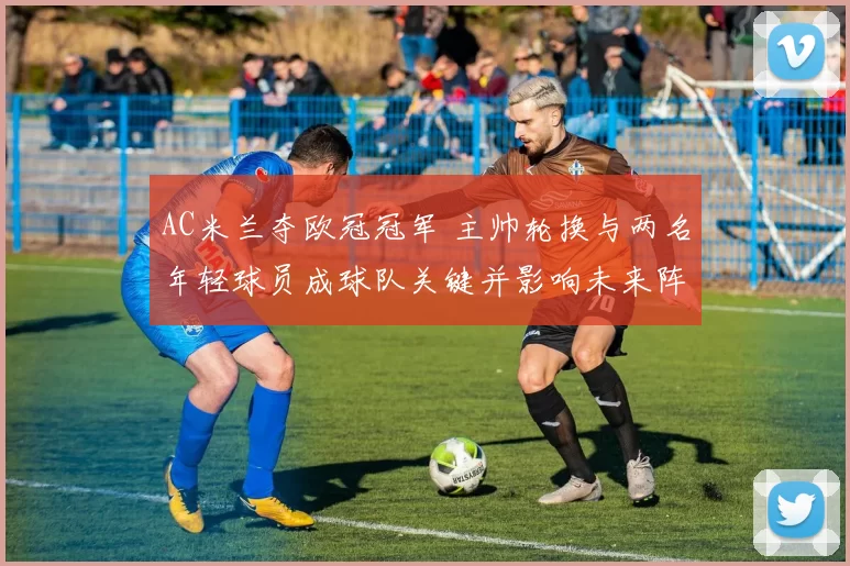 AC米兰夺欧冠冠军 主帅轮换与两名年轻球员成球队关键并影响未来阵容