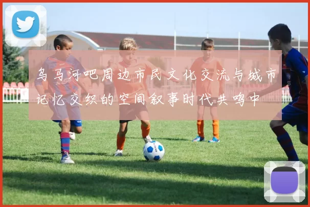 乌马河吧周边市民文化交流与城市记忆交织的空间叙事时代共鸣中