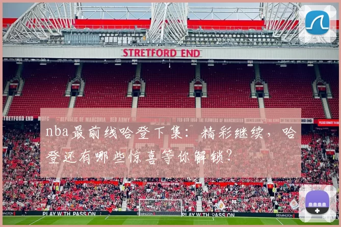 nba最前线哈登下集：精彩继续，哈登还有哪些惊喜等你解锁？