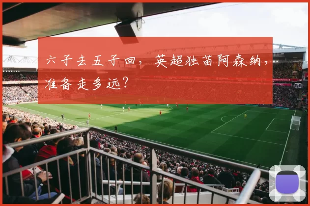 六子去五子回，英超独苗阿森纳，准备走多远？
