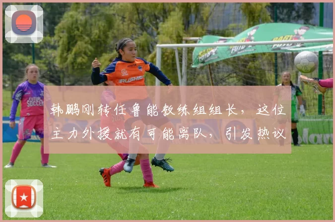 韩鹏刚转任鲁能教练组组长，这位主力外援就有可能离队，引发热议