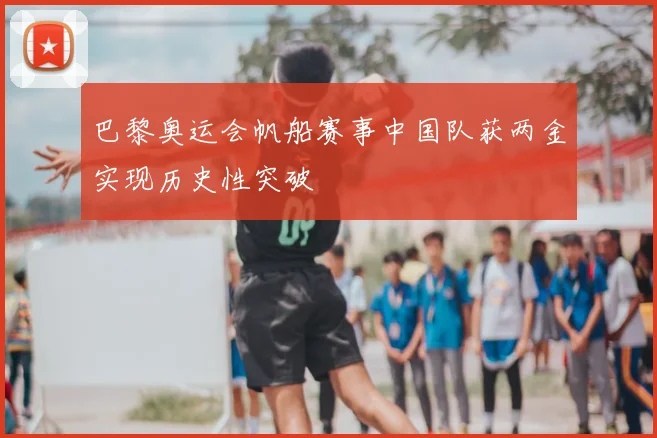 巴黎奥运会帆船赛事中国队获两金实现历史性突破