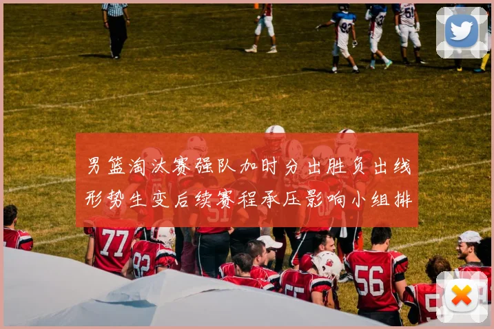 男篮淘汰赛强队加时分出胜负出线形势生变后续赛程承压影响小组排名争夺