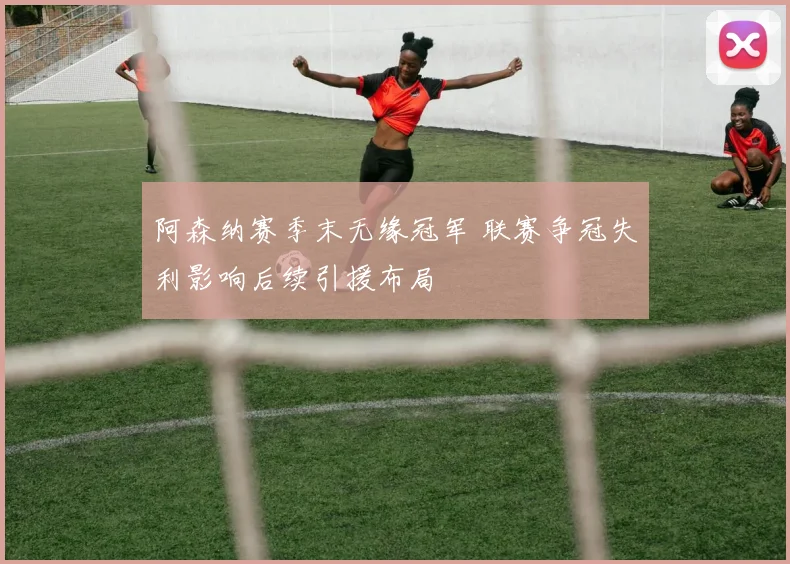阿森纳赛季末无缘冠军 联赛争冠失利影响后续引援布局