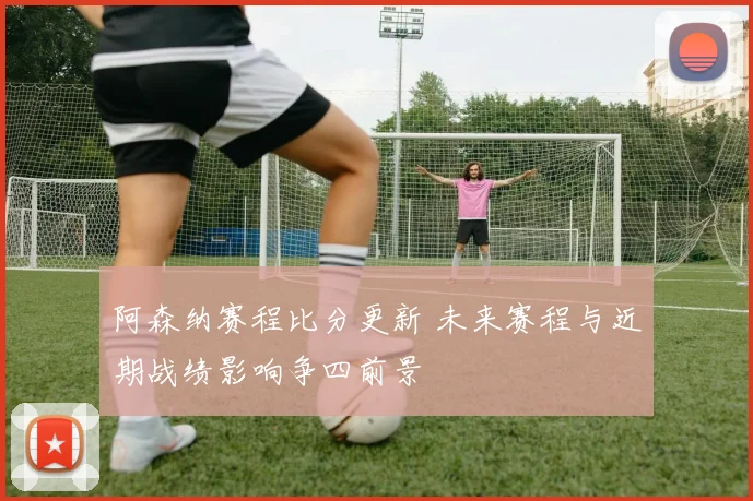 阿森纳赛程比分更新 未来赛程与近期战绩影响争四前景