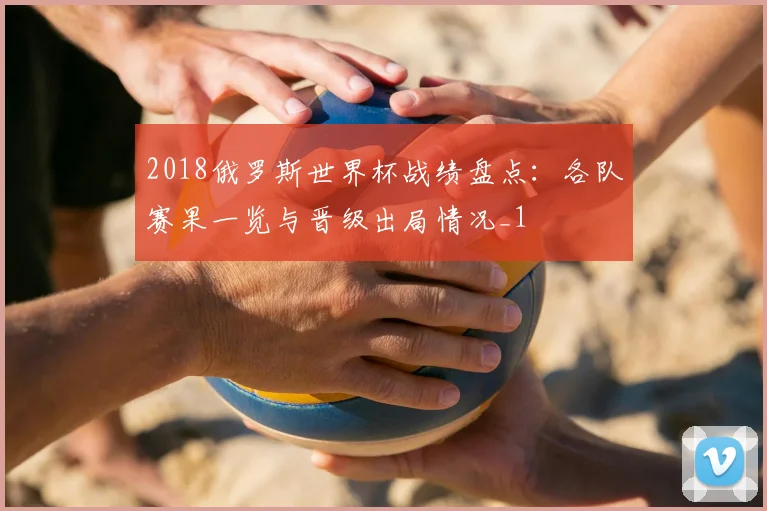2018俄罗斯世界杯战绩盘点:各队赛果一览与晋级出局情况_1