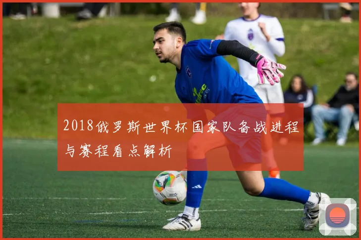 2018俄罗斯世界杯国家队备战进程与赛程看点解析
